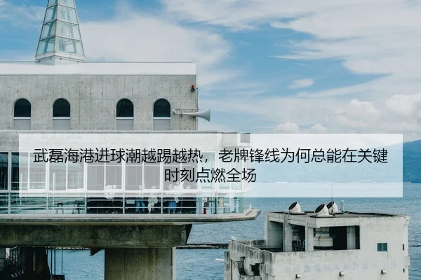 武磊海港进球潮越踢越热，老牌锋线为何总能在关键时刻点燃全场